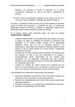 Informes de Evaluación Psicopedagógica Evaluación Diagnóstica de las NEE
7
Debemos ser pacientes al recibir la respuesta de la escolar
comunicando información de cómo lo ha hecho y enfatizando los
avances.
F) Cuidar mucho las reacciones y aptitudes de los demás y las de uno o
una misma, hacia el problema o dificultad que presenta la alumna.
Por último, el profesorado debe recordar que tal y como establece la normativa
vigente la tutoría será compartida. La profesora de aula y el profesorado
especializado deberá coordinarse y mantener un seguimiento regular con la
familia para unificar criterios educativos, pautas de conducta…
En el entorno familiar sería conveniente seguir una serie de consejos
(ORIENTACIÓN FAMILIAR):
- Colaborar estrechamente con los profesionales que atienden a su hija en
el colegio con objeto de establecer las medidas de intervención más
adecuadas en el contexto familiar. Muchos de los aprendizajes
planteados tienen que ver con la autonomía personal y la
independencia, aprendizajes cuyo ámbito de realización supera el marco
escolar, ya que se realiza también en el marco familiar o extraescolar
dominado por la familia.
- Participar en el proceso educativo proporcionándole oportunidades para
que practique en casa lo que está aprendiendo en el colegio y
fundamentalmente siendo observadores de los cambios para
comentarlos con los profesores, entendiendo que cada situación
cotidiana es una oportunidad para que la niña practique habilidades que
son importantes para la vida.
- Cuidado con volcarse de manera excesiva en la atención que H.S
precisa. Es muy importante que no se descuide la atención de los otros
hijos, y por supuesto, la propia atención que los padres necesitan.
Las prioridades de la intervención familiar podría ser la siguiente:
1. Desarrollar habilidades que permitan al niño comunicarse y expresar sus
deseos para poder relacionarse con las demás personas.
2. Disminuir los comportamientos que le hacen daño o que le impiden estar
atenta para aprender.
3. Fomentar su autonomía en la realización de actividades de la vida diaria.
4. Enseñarle como relacionarse con los demás.
 