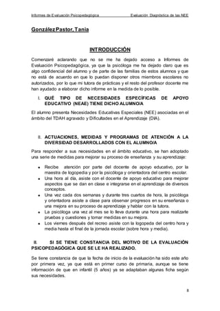 Informes de Evaluación Psicopedagógica Evaluación Diagnóstica de las NEE
8
GonzálezPastor,Tania
INTRODUCCIÓN
Comenzaré aclarando que no se me ha dejado acceso a Informes de
Evaluación Psicopedagógica, ya que la psicóloga me ha dejado claro que es
algo confidencial del alumno y de parte de las familias de estos alumnos y que
no está de acuerdo en que lo puedan disponer otros miembros escolares no
autorizados, por lo que mi tutora de prácticas y el resto del profesor docente me
han ayudado a elaborar dicho informe en la medida de lo posible.
I. QUÉ TIPO DE NECESIDADES ESPECÍFICAS DE APOYO
EDUCATIVO (NEAE) TIENE DICHO ALUMNO/A
El alumno presenta Necesidades Educativas Especiales (NEE) asociadas en el
ámbito del TDAH agravado y Dificultades en el Aprendizaje (DIA).
II. ACTUACIONES, MEDIDAS Y PROGRAMAS DE ATENCIÓN A LA
DIVERSIDAD DESARROLLADOS CON EL ALUMNO/A
Para responder a sus necesidades en el ámbito educativo, se han adoptado
una serie de medidas para mejorar su proceso de enseñanza y su aprendizaje:
Recibe atención por parte del docente de apoyo educativo, por la
maestra de logopedia y por la psicóloga y orientadora del centro escolar.
Una hora al día, asiste con el docente de apoyo educativo para mejorar
aspectos que se dan en clase e integrarse en el aprendizaje de diversos
conceptos.
Una vez cada dos semanas y durante tres cuartos de hora, la psicóloga
y orientadora asiste a clase para observar progresos en su enseñanza o
una mejora en su proceso de aprendizaje y hablar con la tutora.
La psicóloga una vez al mes se lo lleva durante una hora para realizarle
pruebas y cuestiones y tomar medidas en su mejora.
Los viernes después del recreo asiste con la logopeda del centro hora y
media hasta el final de la jornada escolar (sobre hora y media).
III. SI SE TIENE CONSTANCIA DEL MOTIVO DE LA EVALUACIÓN
PSICOPEDAGÓGICA QUE SE LE HA REALIZADO.
Se tiene constancia de que la fecha de inicio de la evaluación ha sido este año
por primera vez, ya que está en primer curso de primaria, aunque se tiene
información de que en infantil (5 años) ya se adaptaban algunas ficha según
sus necesidades.
 