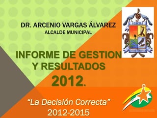 DR. ARCENIO VARGAS ÁLVAREZ
      ALCALDE MUNICIPAL



INFORME DE GESTION
   Y RESULTADOS
        2012.
 “La Decisión Correcta”
      2012-2015              La decisión correcta.
 