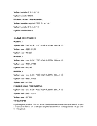 % gluten húmedo= 3,16 / 3,85 *100
% gluten húmedo= 82,07%
PROMEDIO DE LAS TRES MUESTRAS.
% gluten húmedo = peso GS / PESO GH gr x 100
% gluten húmedo= 3,13 / 3,69 *100
% gluten húmedo= 84,82%
CALCULO DE GLUTEN SECO
MUESTRA 1
% gluten seco = peso de GH / PESO DE LA MUESTRA SECA X 100
% gluten seco = 3,22/2,66*100
% gluten seco = 121,05%
MUESTRA 2
% gluten seco = peso de GH / PESO DE LA MUESTRA SECA X 100
% gluten seco = 4,00/3,57*100
% gluten seco = 112,04%
MUESTRA 3
% gluten seco = peso de GH / PESO DE LA MUESTRA SECA X 100
% gluten seco = 3,85/3,16*100
% gluten seco = 121,83%
PROMEDIO DE LAS TRES MUESTRAS
% gluten seco = peso de GH / PESO DE LA MUESTRA SECA X 100
% gluten seco = 3,69/3,13*100
% gluten seco = 117,89%
CONCLUSIONES
El porcentaje de gluten de cada una de las harinas define en muchos casos a las harinas en base
a su calidad las harinas con un alto peso en gluten se determinan cuando pasan de 11% por tanto
se concluye que:
 