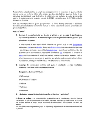 Nuestra harina utilizada de trigo si cumple con estos parámetros de porcentaje de gluten por tanto
es una harina que es fuerte debido a los enlaces que tiene de gliadina y glutenina dentro de su
estructura composicional para destinarla a la elaboración de cualquier producto presentando
valores de aproximadamente en gluten húmedo de 84,82% y en gluten seco de 117,89% por tanto
son valores elevados.
Con los porcentajes altos de gluten que presentan la harina de trigo analizada se establece
también que la elasticidad al estiramiento manual es menor presentando valores aproximados en
promedio de 14 cm.
CUESTIONARIO
1. Explicar el comportamiento que tendría el gluten en un proceso de panificación,
suponiendo que la masa de harina de trigo tuviera mayor contenido de gliadina que
glutenina o viceversa.
Al tener harina de trigo tiene mayor contenido de gliadina que es una glicoproteína
presente en trigo y otros cereales dentro del géneroTriticum. Las gliadinas son prolaminas
y se distinguen en base a su motilidad electroforética y su enfoque isoeléctrico. Que de
glutenina que es responsable de proporcionar la firmeza al pan cuando este se cuece en el
horno, esta proporcionaría un gluten más viscoso, más esponjoso y más adhesivo. Pero si
la harina posee mayor contenido de glutenina que gliadina está proporcionaría un gluten
muy elásticos, tenaz y de mayor fuerza, y esto dificultaría su amasamiento.
2. Investigar la composición química del gluten y analizarla con los resultados
obtenidos y sacar las conclusiones respectivas.
Composición Química Del Gluten
45% Proteínas
20% Hidratos de Carbono
20% Agua
10% Grasas
5% Minerales
3. ¿Qué papel juega el ácido glutámico en las prolaminas y glutelinas?
El ÁCIDO GLUTÁMICO es un aminoácido no esencial que es considerado como la "comida
del cerebro" ya que incrementa las capacidades mentales. También ayuda a agilizar la cura de
las úlceras, elimina la fatiga, ayuda a controlar el alcoholismo, esquizofrenia y la falta de
azúcar.
Por otra parte, el ácido glutámico juega un papel muy importante en las funciones normales de
la próstata.
 