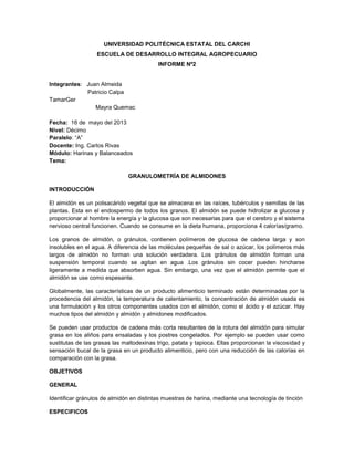 UNIVERSIDAD POLITÉCNICA ESTATAL DEL CARCHI
ESCUELA DE DESARROLLO INTEGRAL AGROPECUARIO
INFORME Nº2
Integrantes: Juan Almeida
Patricio Calpa
TamarGer
Mayra Quemac
Fecha: 16 de mayo del 2013
Nivel: Décimo
Paralelo: “A”
Docente: Ing. Carlos Rivas
Módulo: Harinas y Balanceados
Tema:
GRANULOMETRÍA DE ALMIDONES
INTRODUCCIÓN
El almidón es un polisacárido vegetal que se almacena en las raíces, tubérculos y semillas de las
plantas. Esta en el endospermo de todos los granos. El almidón se puede hidrolizar a glucosa y
proporcionar al hombre la energía y la glucosa que son necesarias para que el cerebro y el sistema
nervioso central funcionen. Cuando se consume en la dieta humana, proporciona 4 calorías/gramo.
Los granos de almidón, o gránulos, contienen polímeros de glucosa de cadena larga y son
insolubles en el agua. A diferencia de las moléculas pequeñas de sal o azúcar, los polímeros más
largos de almidón no forman una solución verdadera. Los gránulos de almidón forman una
suspensión temporal cuando se agitan en agua .Los gránulos sin cocer pueden hincharse
ligeramente a medida que absorben agua. Sin embargo, una vez que el almidón permite que el
almidón se use como espesante.
Globalmente, las características de un producto alimenticio terminado están determinadas por la
procedencia del almidón, la temperatura de calentamiento, la concentración de almidón usada es
una formulación y los otros componentes usados con el almidón, como el ácido y el azúcar. Hay
muchos tipos del almidón y almidón y almidones modificados.
Se pueden usar productos de cadena más corta resultantes de la rotura del almidón para simular
grasa en los aliños para ensaladas y los postres congelados. Por ejemplo se pueden usar como
sustitutas de las grasas las maltodexinas trigo, patata y tapioca. Ellas proporcionan la viscosidad y
sensación bucal de la grasa en un producto alimenticio, pero con una reducción de las calorías en
comparación con la grasa.
OBJETIVOS
GENERAL
Identificar gránulos de almidón en distintas muestras de harina, mediante una tecnología de tinción
ESPECIFICOS
 