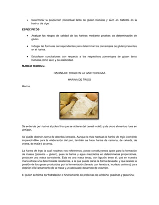 Determinar la proporción porcentual tanto de gluten húmedo y seco en distintos en la
harina de trigo.
ESPECIFICOS
Analizar los rasgos de calidad de las harinas mediante pruebas de determinación de
gluten.
Indagar las formulas correspondientes para determinar los porcentajes de gluten presentes
en el harina.
Establecer conclusiones con respecto a los respectivos porcentajes de gluten tanto
húmedo como seco y de elasticidad.
MARCO TEORICO.
HARINA DE TRIGO EN LA GASTRONOMIA
HARINA DE TRIGO
Harina.
Se entiende por harina al polvo fino que se obtiene del cereal molido y de otros alimentos ricos en
almidón.
Se puede obtener harina de distintos cereales. Aunque la más habitual es harina de trigo, elemento
imprescindible para la elaboración del pan, también se hace harina de centeno, de cebada, de
avena, de maíz o de arroz.
La harina de trigo la cual nosotros nos referiremos, posee constituyentes aptos para la formación
de masas (proteína – gluten), pues la harina y agua mezclados en determinadas proporciones,
producen una masa consistente. Esta es una masa tenaz, con ligazón entre sí, que en nuestra
mano ofrece una determinada resistencia, a la que puede darse la forma deseada, y que resiste la
presión de los gases producidos por la fermentación (levado con levadura, leudado químico) para
obtener el levantamiento de la masa y un adecuado desarrollo de volumen.
El gluten se forma por hidratación e hinchamiento de proteínas de la harina: gliadinas y glutenina.
 