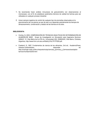 1. Se recomienda hacer análisis minuciosos de granulometría con observaciones al
microscopio, con el fin de establecer parámetros técnicos de calidad de harinas para ser
utilizadas en cualquier proceso industrial.
2. Llevar siempre registros de control de cualquier tipo de anomalías observadas en la
granulometría de Los granos ya que de esto va a depender grandemente los tiempos de
almacenamiento, conservación y estado de las harinas en los silos.
BIBLIOGRAFIA
Comba. N, 2003, COMPARACIÓN DE TÉCNICAS ANALÍTICAS DE DETERMINACIÓN DE
ALMIDÓN DE MAÍZ, Grupo de Investigación en Simulación para Ingeniería Química-
GISIQ-F. R. Villa María de la UTN Av. Universidad 450, X5900HLR, Villa María, Córdoba,
Argentina, http://www.frvm.utn.edu.ar/WebCyTAL/TF/TF005.pdf.
Freeland. G, 1987, Fundamentos de ciencia de los alimentos, 2nd ed, AvademicPress,
Orlando.Carbohidratos, disponible en:
http://mazinger.sisib.uchile.cl/repositorio/ap/ciencias_quimicas_y_farmaceuticas/apbot-
farm2c/montesm02/05.html
 