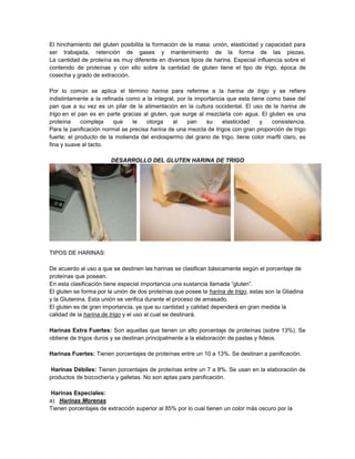 El hinchamiento del gluten posibilita la formación de la masa: unión, elasticidad y capacidad para
ser trabajada, retención de gases y mantenimiento de la forma de las piezas.
La cantidad de proteína es muy diferente en diversos tipos de harina. Especial influencia sobre el
contenido de proteínas y con ello sobre la cantidad de gluten tiene el tipo de trigo, época de
cosecha y grado de extracción.
Por lo común se aplica el término harina para referirse a la harina de trigo y se refiere
indistintamente a la refinada como a la integral, por la importancia que esta tiene como base del
pan que a su vez es un pilar de la alimentación en la cultura occidental. El uso de la harina de
trigo en el pan es en parte gracias al gluten, que surge al mezclarla con agua. El gluten es una
proteína compleja que le otorga al pan su elasticidad y consistencia.
Para la panificación normal se precisa harina de una mezcla de trigos con gran proporción de trigo
fuerte; el producto de la molienda del endospermo del grano de trigo, tiene color marfil claro, es
fina y suave al tacto.
DESARROLLO DEL GLUTEN HARINA DE TRIGO
TIPOS DE HARINAS:
De acuerdo al uso a que se destinen las harinas se clasifican básicamente según el porcentaje de
proteínas que posean.
En esta clasificación tiene especial importancia una sustancia llamada “gluten”.
El gluten se forma por la unión de dos proteínas que posee la harina de trigo, estas son la Gliadina
y la Glutenina. Esta unión se verifica durante el proceso de amasado.
El gluten es de gran importancia, ya que su cantidad y calidad dependerá en gran medida la
calidad de la harina de trigo y el uso al cual se destinará.
Harinas Extra Fuertes: Son aquellas que tienen un alto porcentaje de proteínas (sobre 13%). Se
obtiene de trigos duros y se destinan principalmente a la elaboración de pastas y fideos.
Harinas Fuertes: Tienen porcentajes de proteínas entre un 10 a 13%. Se destinan a panificación.
Harinas Débiles: Tienen porcentajes de proteínas entre un 7 a 8%. Se usan en la elaboración de
productos de bizcochería y galletas. No son aptas para panificación.
Harinas Especiales:
a) Harinas Morenas
Tienen porcentajes de extracción superior al 85% por lo cual tienen un color más oscuro por la
 