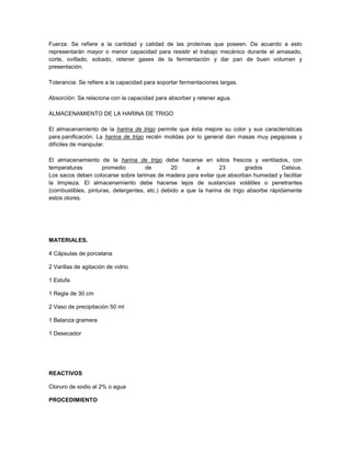 Fuerza: Se refiere a la cantidad y calidad de las proteínas que poseen. De acuerdo a esto
representarán mayor o menor capacidad para resistir el trabajo mecánico durante el amasado,
corte, ovillado, sobado, retener gases de la fermentación y dar pan de buen volumen y
presentación.
Tolerancia: Se refiere a la capacidad para soportar fermentaciones largas.
Absorción: Se relaciona con la capacidad para absorber y retener agua.
ALMACENAMIENTO DE LA HARINA DE TRIGO
El almacenamiento de la harina de trigo permite que ésta mejore su color y sus características
para panificación. La harina de trigo recién molidas por lo general dan masas muy pegajosas y
difíciles de manipular.
El almacenamiento de la harina de trigo debe hacerse en sitios frescos y ventilados, con
temperaturas promedio de 20 a 23 grados Celsius.
Los sacos deben colocarse sobre tarimas de madera para evitar que absorban humedad y facilitar
la limpieza. El almacenamiento debe hacerse lejos de sustancias volátiles o penetrantes
(combustibles, pinturas, detergentes, etc.) debido a que la harina de trigo absorbe rápidamente
estos olores.
MATERIALES.
4 Cápsulas de porcelana
2 Varillas de agitación de vidrio
1 Estufa
1 Regla de 30 cm
2 Vaso de precipitación 50 ml
1 Balanza gramera
1 Desecador
REACTIVOS
Cloruro de sodio al 2% o agua
PROCEDIMIENTO
 