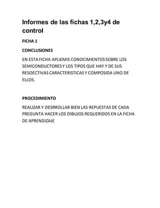 Informes de las fichas 1,2,3y4 de
control
FICHA 1
CONCLUSIONES
EN ESTA FICHA APLIEMIS CONOCIMIENTOSSOBRE LOS
SEMICONDUCTORESY LOS TIPOS QUE HAY Y DE SUS
RESOECTIVAS CARACTERISTICAS Y COMPOSIDA UNO DE
ELLOS.
PROCEDIMIENTO
REALIZAR Y DESRROLLAR BIEN LAS REPUESTAS DE CADA
PREGUNTA HACER LOS DIBUJOS REQUERIDOS EN LA FICHA
DE APRENDIZAJE
 