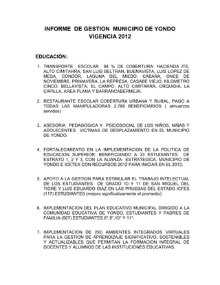 INFORME DE GESTION MUNICIPIO DE YONDO
               VIGENCIA 2012


EDUCACIÓN:
1. TRANSPORTE ESCOLAR 94 % DE COBERTURA: HACIENDA ITE,
   ALTO CIMITARRA, SAN LUIS BELTRAN, BUENAVISTA, LUIS LOPEZ DE
   MESA, CONDOR, LAGUNA DEL MIEDO, CABAÑA, ONCE DE
   NOVIEMBRE, PRIMAVERA, LA REPRESA, CASABE VIEJO, KILOMETRO
   CINCO, BELLAVISTA, EL CAMPO, ALTO CIMITARRA, ORQUIDIA, LA
   CAPILLA, AREA PLANA Y BARRANCABERMEJA.

2. RESTAURANTE ESCOLAR COBERTURA URBANA Y RURAL, PAGO A
   TODAS LAS MANIPULADORAS 2.788 BENEFICIARIOS ( almuerzos
   servidos)


3. ASESORIA PEDAGOGICA Y PSICOSOCIAL DE LOS NIÑOS, NIÑAS Y
   ADOLECENTES VICTIMAS DE DESPLAZAMIENTO EN EL MUNICIPIO
   DE YONDO.


4. FORTALECIMIENTO EN LA IMPLEMENTACION DE LA POLITICA DE
   EDUCACION SUPERIOR: BENEFICIANDO A 33 ESTUDIANTES DE
   ESTRATO 1, 2 Y 3, CON LA ALIANZA ESTRATEGICA, MUNICIPIO DE
   YONDO E ICETEX CON RECURSOS 2012 PARA INICIAR EN EL 2013.


5. APOYO A LA GESTION PARA ESTIMULAR EL TRABAJO INTELECTUAL
   DE LOS ESTUDIANTES DE GRADO 10 Y 11 DE SAN MIGUEL DEL
   TIGRE Y LUIS EDUARDO DIAZ EN LAS PRUEBAS DEL ESTADO ICFES
   (117) ESTUDIANTES (mejoro significativamente el promedio)


6. IMPLEMENTACION DEL PLAN EDUCATIVO MUNICIPAL DIRIGIDO A LA
   COMUNIDAD EDUCATIVA DE YONDO, ESTUDIANTES Y PADRES DE
   FAMILIA (567) ESTUDIANTES 8°,9°,10° Y 11°.


7. IMPLEMENTACION DE (50) AMBIENTES INTEGRADOS VIRTUALES
   PARA LA GESTION DE APRENDIZAJE SIGNIFICATIVO, SOSTENIBLES
   Y ACTUALIZABLES QUE PERMITAN LA FORMACION INTEGRAL DE
   DOCENTES Y ALUMNOS DE LAS INSTITUCIONES EDUCATIVAS.
 