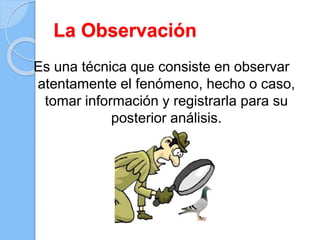 La Observación
Es una técnica que consiste en observar
atentamente el fenómeno, hecho o caso,
tomar información y registrarla para su
posterior análisis.
 