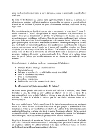 entra en el ambiente mayormente a través del suelo, porque es encontrado en estiércoles y
pesticidas.
La toma por los humanos de Cadmio tiene lugar mayormente a través de la comida. Los
alimentos que son ricos en Cadmio pueden en gran medida incrementar la concentración de
Cadmio en los humanos. Ejemplos son patés, champiñones, mariscos, mejillones, cacao y
algas secas.
Una exposición a niveles significativamente altas ocurren cuando la gente fuma. El humo del
tabaco transporta el Cadmio a los pulmones. La sangre transportará el Cadmio al resto del
cuerpo donde puede incrementar los efectos por potenciación del Cadmio que está ya
presente por comer comida rico en Cadmio. Otra alta exposición puede ocurrir con gente que
vive cerca de los vertederos de residuos peligrosos o fábricas que liberan Cadmio en el aire y
gente que trabaja en las industrias de refinerías del metal. Cuando la gente respira el Cadmio
este puede dañar severamente los pulmones. Esto puede incluso causar la muerte. El Cadmio
primero es transportado hacia el hígado por la sangre. Allí es unido a proteínas pora formar
complejos que son transportados hacia los riñones. El Cadmio se acumula en los riñones,
donde causa un daño en el mecanismo de filtración. Esto causa la excreción de proteínas
esenciales y azúcares del cuerpo y el consecuente daño de los riñones. Lleva bastante tiempo
antes de que el Cadmio que ha sido acumulado en los riñones sea excretado del cuerpo
humano.
Otros efectos sobre la salud que pueden ser causados por el Cadmio son:
Diarréas, dolor de estómago y vómitos severos
Fractura de huesos
Fallos en la reproducción y posibilidad incluso de infertilidad
Daño al sistema nervioso central
Daño al sistema inmune
Desordenes psicológicos
Posible daño en el ADN o desarrollo de cáncer.
2. ¿Cuáles son los Efectos ambientales del Cadmio?
De forma natural grandes cantidades de Cadmio son liberadas al ambiente, sobre 25.000
toneladas al año. La mitad de este Cadmio es liberado en los ríos a través de la
descomposición de rocas y algún Cadmio es liberado al aire a través de fuegos forestales y
volcanes. El resto del Cadmio es liberado por las actividades humanas, como es la
manufacturación.
Las aguas residuales con Cadmio procedentes de las industrias mayoritariamente termian en
suelos. Las causas de estas corrientes de residuos son por ejemplo la producción de Zinc,
minerales de fosfato y las bioindustrias del estiércol. El Cadmio de las corrientes residuales
pueden también entrar en el aire a través de la quema de residuos urbanos y de la quema de
combustibles fósiles. Debido a las regulaciones sólo una pequeña cantidad de Cadmio entra
ahora en el agua a través del vertido de aguas residuales de casas o industrias.
Otra fuente importante de emisión de Cadmio es la producción de fertilizantes fosfatados
artificiales. Parte del Cadmio terminará en el suelo después de que el fertilizante es aplicado
en las granjas y el resto del Cadmio terminará en las aguas superficiales cuando los residuos
del fertilizante es vertido por las compañías productoras.

 