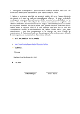 El Cadmio puede ser transportado a grandes distancias cuando es absorbido por el lodo. Este
lodo rico en Cadmio puede contaminar las aguas superficiales y los suelos.
El Cadmio es fuertemente adsorbido por la materia orgánica del suelo. Cuando el Cadmio
está presente en el suelo este puede ser extremadamente peligroso, y la toma a través de la
comida puede incrementar. Los suelo que son ácidos aumentan la toma de Cadmio por las
plantas. Esto es un daño potencial para los animales que dependen de las plantas para
sobrevivir. El Cadmio puede acumularse en sus cuerpos, especialmente cuando estos comen
muchas plantas diferentes. Las vacas pueden tener grandes cantidades de Cadmio en sus
riñones debido a esto. Las lombrices y otros animales esenciales para el suelo son
extremadamente sensibles al envenenamiento por Cadmio. Pueden morir a muy bajas
concentraciones y esto tiene consecuencias en la estructura del suelo. Cuando las
concentraciones de Cadmio en el suelo son altas esto puede influir en los procesos del suelo
de microorganismos y amenazar a todo el ecosistema del suelo.
BIBLIOGRAFÍA Y WEBGRAFÍA
http://www.lenntech.es/periodica/elementos/cd.htm
AUTORIA
Ninguna
Machala 08 de Noviembre del 2013
FIRMAS

________________
Katherin Hoyos

______________
Teresa Heras

 