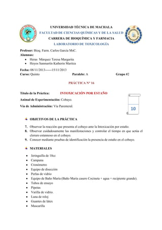 UNIVERSIDAD TÉCNICA DE MACHALA
FACULTAD DE CIENCIAS QUÍMICAS Y DE LA SALUD
CARRERA DE BIOQUÍMICA Y FARMACIA
LABORATORIO DE TOXICOLOGÍA
Profesor: Bioq. Farm. Carlos García MsC.
Alumnas:
Heras Márquez Teresa Margarita
Hoyos Sanmartín Katherin Maritza
Fecha: 08/11/2013------15/11/2013
Curso: Quinto

Paralelo: A

Grupo #2

PRÁCTICA N° 16
Título de la Práctica:

INTOXICACIÓN POR ESTAÑO

Animal de Experimentación: Cobayo.
Vía de Administración: Vía Parenteral.

10

OBJETIVOS DE LA PRÁCTICA
7. Observar la reacción que presenta el cobayo ante la Intoxicación por estaño.
8. Observar cuidadosamente las manifestaciones y controlar el tiempo en que actúa el
cloruro estannoso en el cobayo.
9. Conocer mediante pruebas de identificación la presencia de estaño en el cobayo.
MATERIALES
Jeringuilla de 10cc
Campana
Cronómetro
Equipo de disección
Perlas de vidrio
Equipo de Baño María (Baño María casero Cocineta + agua + recipiente grande).
Tubos de ensayo
Pipetas
Varilla de vidrio.
Luna de reloj
Guantes de látex
Mascarilla

 