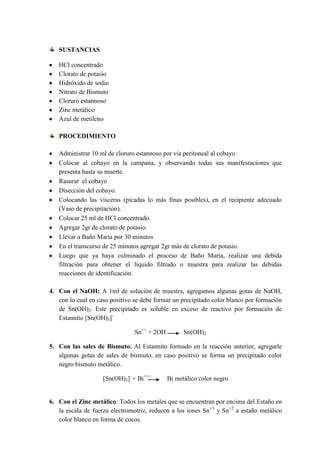 SUSTANCIAS
HCl concentrado
Clorato de potasio
Hidróxido de sodio
Nitrato de Bismuto
Cloruro estannoso
Zinc metálico
Azul de metileno
PROCEDIMIENTO
Administrar 10 ml de cloruro estannoso por vía peritoneal al cobayo
Colocar al cobayo en la campana, y observando todas sus manifestaciones que
presenta hasta su muerte.
Rasurar el cobayo
Disección del cobayo.
Colocando las vísceras (picadas lo más finas posibles), en el recipiente adecuado
(Vaso de precipitación).
Colocar 25 ml de HCl concentrado.
Agregar 2gr de clorato de potasio.
Llevar a Baño María por 30 minutos
En el transcurso de 25 minutos agregar 2gr más de clorato de potasio.
Luego que ya haya culminado el proceso de Baño María, realizar una debida
filtración para obtener el líquido filtrado o muestra para realizar las debidas
reacciones de identificación.
4. Con el NaOH: A 1ml de solución de muestra, agregamos algunas gotas de NaOH,
con lo cual en caso positivo se debe formar un precipitado color blanco por formación
de Sn(OH)2. Este precipitado es soluble en exceso de reactivo por formación de
Estannito [Sn(OH)3]Sn++ + 2OH

Sn(OH)2

5. Con las sales de Bismuto. Al Estannito formado en la reacción anterior, agregarle
algunas gotas de sales de bismuto, en caso positivo se forma un precipitado color
negro bismuto metálico.
[Sn(OH)3]- + Bi+++

Bi metálico color negro

6. Con el Zinc metálico: Todos los metales que se encuentran por encima del Estaño en
la escala de fuerza electromotriz, reducen a los iones Sn+3 y Sn+2 a estaño metálico
color blanco en forma de cocos.

 