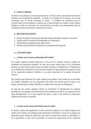 CONCLUSIONES
Al final de esta práctica la reacción que presenta el cobayo ante la intoxicación por cloruro
estannoso son la pérdida de equilibrio y muerte en un tiempo de 32 minutos, con lo que
concluimos que el cloruro estannoso es tóxico y mediante las reacciones para el
reconocimiento de éste podemos concluir que si hubo presencia de estaño en estos medios
biológicos. Todas las reacciones de reconocimiento de estaño son indispensables para la
verificación de una intoxicación, muerte por este tóxico.
RECOMENDACIONES





Utilizar el equipo de protección adecuado: bata de laboratorio, guantes, mascarilla.
Aplicar todas las normas de bioseguridad en el laboratorio.
Utilizar pipetas específicas para cada reactivo.
Preparar correctamente las sustancias a la concentración requerida

CUESTIONARIO
¿Cuales son los efectos ambientales del Estaño?
Los estaños orgánicos pueden dispersarse a través de los sistemas acuáticos cuando son
absorbidos por partículas residuales. Se sabe que causan mucho daño en los ecosistemas
acuáticos, ya que son muy tóxicos para los hongos, las algas y el fitoplancton. El fitoplancton
es un eslabón muy importante en el ecosistema acuático, ya que proporciona oxígeno al resto
de los organismos acuáticos. También es una parte importante de la cadena alimenticia
acuática.
Hay muchos tipos diferentes de estaño orgánico que pueden variar mucho en su toxicidad.
Los estaños tributílicos son los compuestos del estaño más tóxicos para los peces y los
hongos, mientras que el estaño trifenólico es mucho más tóxico para el fitoplancton.
Se sabe que los estaños orgánicos alteran el crecimiento, la reproducción, los sistemas
enzimáticos y los esquemas de alimentación de los organismos acuáticos. La exposición tiene
lugar principalmente en la capa superior del agua, ya que es ahí donde los compuestos
orgánicos del estaño se acumulan.

¿Cuáles son los efectos del Estaño sobre la salud?
El estaño se aplica principalmente en varias sustancias orgánicas. Los enlaces orgánicos de
estaño son las formas más peligrosas del estaño para los humanos. A pesar de su peligro son
aplicadas en gran número de industrias, tales como la industria de la pintura y del plástico, y
en la agricultura a través de los pesticidas. El número de aplicaciones de las sustancias

 