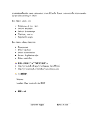 orgánicas del estaño sigue creciendo, a pesar del hecho de que conocemos las consecuencias
del envenenamiento por estaño.
Los efectos agudos son:
Irritaciones de ojos y piel
Dolores de cabeza
Dolores de estómago
Vómitos y mareos
Sudoración severa
Los efectos a largo plazo son:
Depresiones
Daños hepáticos
Daños cromosómicos
Escasez de glóbulos rojos
Daños cerebrales
BIBLIOGRAFÍA Y WEBGRAFÍA
http://www.atsdr.cdc.gov/es/toxfaqs/es_tfacts55.html
http://www.lenntech.es/periodica/elementos/co.htm
AUTORIA
Ninguna
Machala 15 de Noviembre del 2013

FIRMAS

________________
Katherin Hoyos

______________
Teresa Heras

 