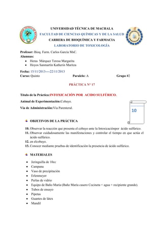 UNIVERSIDAD TÉCNICA DE MACHALA
FACULTAD DE CIENCIAS QUÍMICAS Y DE LA SALUD
CARRERA DE BIOQUÍMICA Y FARMACIA
LABORATORIO DE TOXICOLOGÍA
Profesor: Bioq. Farm. Carlos García MsC.
Alumnas:
Heras Márquez Teresa Margarita
Hoyos Sanmartín Katherin Maritza
Fecha: 15/11/2013----22/11/2013
Curso: Quinto

Paralelo: A

Grupo #2

PRÁCTICA N° 17
Título de la Práctica:INTOXICACIÓN POR ACIDO SULFÚRICO.
Animal de Experimentación:Cobayo.
Vía de Administración:Vía Parenteral.

10

OBJETIVOS DE LA PRÁCTICA
10. Observar la reacción que presenta el cobayo ante la Intoxicaciónpor ácido sulfúrico.
11. Observar cuidadosamente las manifestaciones y controlar el tiempo en que actúa el
ácido sulfúrico.
12. en elcobayo.
13. Conocer mediante pruebas de identificación la presencia de ácido sulfúrico.
MATERIALES
Jeringuilla de 10cc
Campana
Vaso de precipitación
Erlenmeyer
Perlas de vidrio
Equipo de Baño María (Baño María casero Cocineta + agua + recipiente grande).
Tubos de ensayo
Pipetas
Guantes de látex
Mandil

 