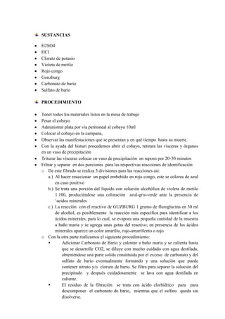 SUSTANCIAS
H2SO4
HCl
Clorato de potasio
Violeta de metilo
Rojo congo
Gonzburg
Carbonato de bario
Sulfato de bario
PROCEDIMIENTO
Tener todos los materiales listos en la mesa de trabajo
Pesar el cobayo
Administrar plata por vía peritoneal al cobayo 10ml
Colocar al cobayo en la campana,
Observar las manifestaciones que se presentan y en qué tiempo hasta su muerte.
Con la ayuda del bisturí procedemos abrir el cobayo, retirara las vísceras y órganos
en un vaso de precipitación
Triturar las vísceras colocar en vaso de precipitación en reposo por 20-30 minutos
Filtrar y separar en dos porciones para las respectivas reacciones de identificación
o De este filtrado se realiza 3 divisiones para las reacciones asi:
a.) Al hacer reaccionar un papel embebido en rojo congo, este se colorea de azul
en caso positivo
b.) Se trata una porción del líquido con solución alcohólica de violeta de metilo
1:100, produciéndose una coloración azul-gris-verde ante la presencia de
‘acidos minerales
c.) La reacción con el reactivo de GUZBURG 1 gramo de fluroglucina en 30 ml
de alcohol, es posiblemente la reacción más específica para identificar a los
ácidos minerales, para lo cual, se evapora una pequeña cantidad de la muestra
a baño maría y se agrega unas gotas del reactivo; en presencia de los ácidos
minerales aparece un color amarillo, rojo-amarillento o rojo
o Con la otra parte realizamos el siguiente procedimiento:

Adicionar Carbonato de Bario y calentar a baño maria y se calienta hasta
que se desarrolle CO2, se diluye con mucho cuidado con agua destilada,
obteniéndose una parte solida constituida por el exceso de carbonato y del
sulfato de bario eventualmente formando y una solución que puede
contener nitrato y/o cloruro de bario. Se filtra para separar la solución del
precipitado y después cuidadosamente se lava con agua destilada en
caliente.

El residuo de la filtración se trata con ácido clorhídrico para para
descomponer el carbonato de bario, mientras que el sulfato queda sin
disolverse.

 