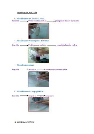 Identificación de H2SO4
Reacción con el Cloruro de Bario
Reacción
Positivo característico

precipitado blanco purulento

Reacción con Permanganato de Potasio
Reacción

Positivo característico

precipitado color violeta

Reacción con azúcar
Reacción

Negativo

no presento carbonización.

Reacción con tira de papel filtro
Reacción

Negativo

OBSERVACIONES

no se ennegreseo

 