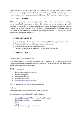 Hemos observado que al administrar una sustancia que contenga acido sulfúrico por vía
peritoneal el cobayo presentó rápidamente inmovilidad, y perdida de equilibrio y tuvo una
reacción rápida del toxico debido a que a los 35min el cobayo murió por acción del mismo.
CONCLUSIONES
Al final de esta práctica la reacción que presenta el cobayo ante la intoxicaciónacido sulfúrico
son la inmovilidad y muerte en un tiempo de 35min con lo que concluimos que acido
sulfúrico es muy tóxico y mediante las reacciones para el reconocimiento de éste podemos
concluir que si hubo presencia de acido sulfúrico en estos medios biológicos. Todas las
reacciones de reconocimiento de cadmio son indispensables para la verificación de una
intoxicación, muerte por este tóxico.
RECOMENDACIONES





Utilizar el equipo de protección adecuado: bata de laboratorio, guantes, mascarilla.
Aplicar todas las normas de bioseguridad en el laboratorio.
Utilizar pipetas específicas para cada reactivo.
Preparar correctamente las sustancias a la concentración requerida
CUESTIONARIO

Intoxicación con ácido sulfúrico
El ácido sulfúrico es un químico muy fuerte que es corrosivo, lo cual significa que puede
causar quemaduras severas y daño a tejidos cuando entra en contacto con la piel. Este artículo
aborda la intoxicación por dicho ácido.
Dónde se encuentra
Ácido de batería para automóviles
Algunos detergentes
Municiones químicas
Algunos fertilizantes
Algunos limpiadores de inodoros
Nota: es posible que esta lista no los incluya a todos
Síntomas
Entre los síntomas iniciales está el dolor fuerte al contacto.
Los síntomas por ingestión también pueden abarcar:
Dificultad respiratoria debido a irritación de la garganta
Quemaduras en la boca y en la garganta
Babeo
Fiebre
Rápida aparición de presión arterial baja

 