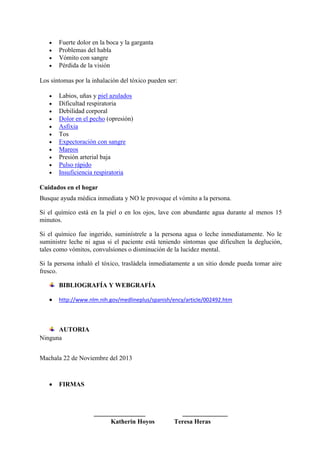 Fuerte dolor en la boca y la garganta
Problemas del habla
Vómito con sangre
Pérdida de la visión
Los síntomas por la inhalación del tóxico pueden ser:
Labios, uñas y piel azulados
Dificultad respiratoria
Debilidad corporal
Dolor en el pecho (opresión)
Asfixia
Tos
Expectoración con sangre
Mareos
Presión arterial baja
Pulso rápido
Insuficiencia respiratoria
Cuidados en el hogar
Busque ayuda médica inmediata y NO le provoque el vómito a la persona.
Si el químico está en la piel o en los ojos, lave con abundante agua durante al menos 15
minutos.
Si el químico fue ingerido, suminístrele a la persona agua o leche inmediatamente. No le
suministre leche ni agua si el paciente está teniendo síntomas que dificulten la deglución,
tales como vómitos, convulsiones o disminución de la lucidez mental.
Si la persona inhaló el tóxico, trasládela inmediatamente a un sitio donde pueda tomar aire
fresco.
BIBLIOGRAFÍA Y WEBGRAFÍA
http://www.nlm.nih.gov/medlineplus/spanish/ency/article/002492.htm

AUTORIA
Ninguna
Machala 22 de Noviembre del 2013

FIRMAS

________________
Katherin Hoyos

______________
Teresa Heras

 