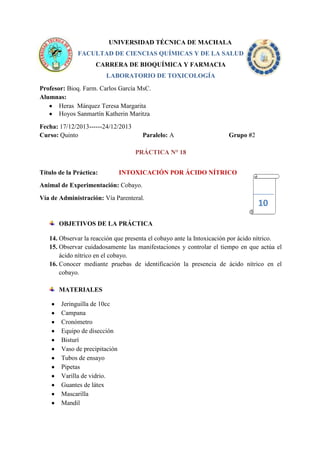 UNIVERSIDAD TÉCNICA DE MACHALA
FACULTAD DE CIENCIAS QUÍMICAS Y DE LA SALUD
CARRERA DE BIOQUÍMICA Y FARMACIA
LABORATORIO DE TOXICOLOGÍA
Profesor: Bioq. Farm. Carlos García MsC.
Alumnas:
Heras Márquez Teresa Margarita
Hoyos Sanmartín Katherin Maritza
Fecha: 17/12/2013------24/12/2013
Curso: Quinto

Paralelo: A

Grupo #2

PRÁCTICA N° 18
Título de la Práctica:

INTOXICACIÓN POR ÁCIDO NÍTRICO

Animal de Experimentación: Cobayo.
Vía de Administración: Vía Parenteral.

10

OBJETIVOS DE LA PRÁCTICA
14. Observar la reacción que presenta el cobayo ante la Intoxicación por ácido nítrico.
15. Observar cuidadosamente las manifestaciones y controlar el tiempo en que actúa el
ácido nítrico en el cobayo.
16. Conocer mediante pruebas de identificación la presencia de ácido nítrico en el
cobayo.
MATERIALES
Jeringuilla de 10cc
Campana
Cronómetro
Equipo de disección
Bisturí
Vaso de precipitación
Tubos de ensayo
Pipetas
Varilla de vidrio.
Guantes de látex
Mascarilla
Mandil

 