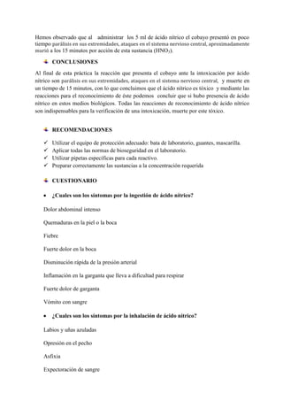 Hemos observado que al administrar los 5 ml de ácido nítrico el cobayo presentó en poco
tiempo parálisis en sus extremidades, ataques en el sistema nervioso central, aproximadamente
murió a los 15 minutos por acción de esta sustancia (HNO3).
CONCLUSIONES
Al final de esta práctica la reacción que presenta el cobayo ante la intoxicación por ácido
nítrico son parálisis en sus extremidades, ataques en el sistema nervioso central, y muerte en
un tiempo de 15 minutos, con lo que concluimos que el ácido nítrico es tóxico y mediante las
reacciones para el reconocimiento de éste podemos concluir que si hubo presencia de ácido
nítrico en estos medios biológicos. Todas las reacciones de reconocimiento de ácido nítrico
son indispensables para la verificación de una intoxicación, muerte por este tóxico.
RECOMENDACIONES





Utilizar el equipo de protección adecuado: bata de laboratorio, guantes, mascarilla.
Aplicar todas las normas de bioseguridad en el laboratorio.
Utilizar pipetas específicas para cada reactivo.
Preparar correctamente las sustancias a la concentración requerida
CUESTIONARIO
¿Cuales son los síntomas por la ingestión de ácido nítrico?

Dolor abdominal intenso
Quemaduras en la piel o la boca
Fiebre
Fuerte dolor en la boca
Disminución rápida de la presión arterial
Inflamación en la garganta que lleva a dificultad para respirar
Fuerte dolor de garganta
Vómito con sangre
¿Cuales son los síntomas por la inhalación de ácido nítrico?
Labios y uñas azuladas
Opresión en el pecho
Asfixia
Expectoración de sangre

 