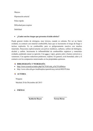 Mareos
Hipotensión arterial
Pulso rápido
Dificultad para respirar
Debilidad

¿Cuales son los riesgos que presenta el ácido nítrico?
Puede generar óxidos de nitrógeno, muy tóxicos, cuando se calienta. Por ser un fuerte
oxidante, su contacto con material combustible, hace que se incremente el riesgo de fuego o
incluso explosión. Es no combustible, pero es peligrosamente reactivo con muchos
materiales. Reacciona explosivamente con polvos metálicos, carburos, sulfuro de hidrógeno,
alcohol y carbón. Incrementa la inflamabilidad de combustibles orgánicos y materiales
oxidados, pudiendo causar su ignición. Con agua y vapor, genera calor y humos corrosivos y
venenosos. Con agentes reductores poderosos, explota. En general, evite humedad, calor y el
contacto con los compuestos mencionados en las propiedades químicas.
BIBLIOGRAFÍA Y WEBGRAFÍA
http://www.ecured.cu/index.php/%C3%81cido_n%C3%ADtrico
http://www.nlm.nih.gov/medlineplus/spanish/ency/article/002478.htm
AUTORIA
Ninguna
Machala 24 de Diciembre del 2013

FIRMAS
________________
Katherin Hoyos

______________
Teresa Heras

 