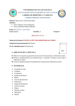 UNIVERSIDAD TÉCNICA DE MACHALA
FACULTAD DE CIENCIAS QUÍMICAS Y DE LA SALUD
CARRERA DE BIOQUÍMICA Y FARMACIA
LABORATORIO DE TOXICOLOGÍA
Profesor: Bioq. Farm. Carlos García MsC.
Alumnas:
Heras Márquez Teresa Margarita
Hoyos Sanmartín Katherin Maritza
Fecha: 20/12/2013----24/11/2013
Curso: Quinto

Paralelo: A

Grupo #2

PRÁCTICA N° 19
Título de la Práctica:INTOXICACIÓN POR HIDROXIDO DE SODIO.
Animal de Experimentación:Rata blanca.
Vía de Administración:Vía Parenteral.

OBJETIVOS DE LA PRÁCTICA

10

17. Observar la reacción que presenta la rata ante la Intoxicación por hidróxido de sodio.
18. Observar cuidadosamente las manifestaciones y controlar el tiempo en que actúa el
hidróxido de sodio.
19. Conocer mediante pruebas de identificación la presencia de hidróxido de sodio.
MATERIALES
Jeringuilla de 10cc
Campana
Cronómetro
Equipo de disección
Bisturí
Vaso de precipitación
Erlenmeyer
Equipo de destilación.
Tubos de ensayo
Pipetas
Guantes de látex
Mascarilla
Mandil

 