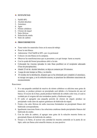 SUSTANCIAS
1.
2.
3.
4.
5.
6.
7.
8.
9.

NaOH 40%
Alcohol absoluto
Amoniaco
Agua
Nitrato cobaltoso
Cloruro de níquel
Sales férricas
Solución de estaño
Sales de cadmio
PROCEDIMIENTO
Tener todos los materiales listos en la mesa de trabajo
Pesar la rata blanca
Administrar 15ml NaOH al 40% por vía peritoneal
Colocar a la rata blanca en la campana.
Observar las manifestaciones que se presentan y en qué tiempo hasta su muerte.
Con la ayuda del bisturí procedemos abrir a la rata
Colocando las vísceras (picadas lo más finas posibles) en el recipiente adecuado
(Vaso de precipitación).
Añadir 25 ml de alcohol absoluto, se deja en contacto por 30 minutos.
Luego de este tiempo se filtra, y se destila.
El residuo de la destilación, después que se ha eliminado por completo el amoniaco,
se recoge con agua, y en la solución acuosa, se practican las diferentes reacciones de
reconocimiento

Reacciones:
1. Si a una pequeña cantidad de reactivo de nitrato cobaltoso se adiciona unas gotas de
muestras, se produce primero un precipitado azul debido a la formación de una sal
básica. El exceso de la base, puede producir hidróxido de cobalto color rosa, el cual es
oxidado por el oxígeno del aire tornándose pardo y finalmente negro.
2. El sodio al agregarle una pequeña porción de cloruro de níquel, produce un
precipitado verde claro de aspecto gelatinoso de hidróxido de níquel.
3. Frente a las sales férricas de sodio reacciona formándose un precipitado blanco del
hidróxido correspondiente.
4. Igualmente reacciona frente a las soluciones estañosas dando precipitados blancos del
hidróxido de estaño.
5. Con las sales de cadmio, al agregar unas gotas de la solución muestra forma un
precipitado blanco de hidróxido de cadmio.
6. Ensayo a la llama, al acercar una cantidad de muestra contenida en la punta de un
lápiz, arde con llama color amarilla intensa, en caso positivo

 