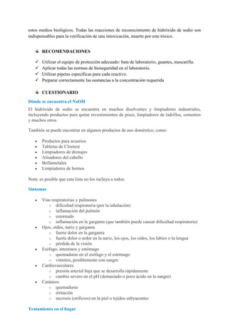 estos medios biológicos. Todas las reacciones de reconocimiento de hidróxido de sodio son
indispensables para la verificación de una intoxicación, muerte por este tóxico.
RECOMENDACIONES





Utilizar el equipo de protección adecuado: bata de laboratorio, guantes, mascarilla.
Aplicar todas las normas de bioseguridad en el laboratorio.
Utilizar pipetas específicas para cada reactivo.
Preparar correctamente las sustancias a la concentración requerida
CUESTIONARIO

Dónde se encuentra el NaOH
El hidróxido de sodio se encuentra en muchos disolventes y limpiadores industriales,
incluyendo productos para quitar revestimientos de pisos, limpiadores de ladrillos, cementos
y muchos otros.
También se puede encontrar en algunos productos de uso doméstico, como:
Productos para acuarios
Tabletas de Clinitest
Limpiadores de drenajes
Alisadores del cabello
Brillametales
Limpiadores de hornos
Nota: es posible que esta lista no los incluya a todos.
Síntomas
Vías respiratorias y pulmones
o dificultad respiratoria (por la inhalación)
o inflamación del pulmón
o estornudo
o inflamación en la garganta (que también puede causar dificultad respiratoria)
Ojos, oídos, nariz y garganta
o fuerte dolor en la garganta
o fuerte dolor o ardor en la nariz, los ojos, los oídos, los labios o la lengua
o pérdida de la visión
Esófago, intestinos y estómago
o quemaduras en el esófago y el estómago
o vómitos, posiblemente con sangre
Cardiovasculares
o presión arterial baja que se desarrolla rápidamente
o cambio severo en el pH (demasiado o poco ácido en la sangre)
Cutáneos
o quemaduras
o irritación
o necrosis (orificios) en la piel o tejidos subyacentes
Tratamiento en el hogar

 