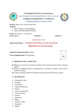UNIVERSIDAD TÉCNICA DE MACHALA
FACULTAD DE CIENCIAS QUÍMICAS Y DE LA SALUD
CARRERA DE BIOQUÍMICA Y FARMACIA
LABORATORIO DE TOXICOLOGÍA
Profesor: Bioq. Farm. Carlos García MsC.
Alumnas:
Heras Márquez Teresa Margarita
Hoyos Sanmartín Katherin Maritza
Fecha: 20/12/2013------24/12/2013
Curso: Quinto

Paralelo: A

Grupo #2

PRÁCTICA N° 20
Título de la Práctica:

INTOXICACIÓN POR ÁLCALIS CÁUSTICOS
HIDRÓXIDO DE POTASIO (KOH)

Animal de Experimentación: Cobayo.
Vía de Administración: Vía Parenteral.

10

OBJETIVOS DE LA PRÁCTICA
20. Observar la reacción que presenta el cobayo ante la Intoxicación por álcalis cáusticos
K(OH)
21. Observar cuidadosamente las manifestaciones y controlar el tiempo en que actúa el
KOH en el cobayo.
22. Conocer mediante pruebas de identificación la presencia de KOH en el cobayo.
MATERIALES
Jeringuilla de 10cc
Campana
Cronómetro
Equipo de disección
Bisturí
Vaso de precipitación
Tubos de ensayo
Guantes
Papel filtro
Pipetas
Varilla de vidrio
Mascarilla
Mandil

 