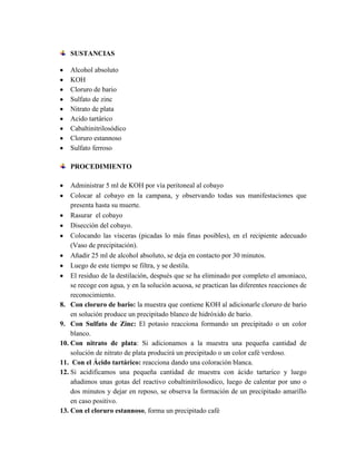 SUSTANCIAS
Alcohol absoluto
KOH
Cloruro de bario
Sulfato de zinc
Nitrato de plata
Acido tartárico
Cabaltinitrilosódico
Cloruro estannoso
Sulfato ferroso
PROCEDIMIENTO
Administrar 5 ml de KOH por vía peritoneal al cobayo
Colocar al cobayo en la campana, y observando todas sus manifestaciones que
presenta hasta su muerte.
Rasurar el cobayo
Disección del cobayo.
Colocando las vísceras (picadas lo más finas posibles), en el recipiente adecuado
(Vaso de precipitación).
Añadir 25 ml de alcohol absoluto, se deja en contacto por 30 minutos.
Luego de este tiempo se filtra, y se destila.
El residuo de la destilación, después que se ha eliminado por completo el amoniaco,
se recoge con agua, y en la solución acuosa, se practican las diferentes reacciones de
reconocimiento.
8. Con cloruro de bario: la muestra que contiene KOH al adicionarle cloruro de bario
en solución produce un precipitado blanco de hidróxido de bario.
9. Con Sulfato de Zinc: El potasio reacciona formando un precipitado o un color
blanco.
10. Con nitrato de plata: Si adicionamos a la muestra una pequeña cantidad de
solución de nitrato de plata producirá un precipitado o un color café verdoso.
11. Con el Ácido tartárico: reacciona dando una coloración blanca.
12. Si acidificamos una pequeña cantidad de muestra con ácido tartarico y luego
añadimos unas gotas del reactivo cobaltinitrilosodico, luego de calentar por uno o
dos minutos y dejar en reposo, se observa la formación de un precipitado amarillo
en caso positivo.
13. Con el cloruro estannoso, forma un precipitado café

 