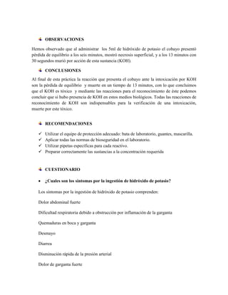 OBSERVACIONES
Hemos observado que al administrar los 5ml de hidróxido de potasio el cobayo presentó
pérdida de equilibrio a los seis minutos, mostró necrosis superficial, y a los 13 minutos con
30 segundos murió por acción de esta sustancia (KOH).
CONCLUSIONES
Al final de esta práctica la reacción que presenta el cobayo ante la intoxicación por KOH
son la pérdida de equilibrio y muerte en un tiempo de 13 minutos, con lo que concluimos
que el KOH es tóxico y mediante las reacciones para el reconocimiento de éste podemos
concluir que si hubo presencia de KOH en estos medios biológicos. Todas las reacciones de
reconocimiento de KOH son indispensables para la verificación de una intoxicación,
muerte por este tóxico.
RECOMENDACIONES





Utilizar el equipo de protección adecuado: bata de laboratorio, guantes, mascarilla.
Aplicar todas las normas de bioseguridad en el laboratorio.
Utilizar pipetas específicas para cada reactivo.
Preparar correctamente las sustancias a la concentración requerida

CUESTIONARIO
¿Cuales son los síntomas por la ingestión de hidróxido de potasio?
Los síntomas por la ingestión de hidróxido de potasio comprenden:
Dolor abdominal fuerte
Dificultad respiratoria debido a obstrucción por inflamación de la garganta
Quemaduras en boca y garganta
Desmayo
Diarrea
Disminución rápida de la presión arterial
Dolor de garganta fuerte

 