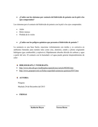¿Cuáles son los síntomas por contacto del hidróxido de potasio con la piel o los
ojos comprenden?
Los síntomas por el contacto del hidróxido de potasio con la piel o los ojos comprenden:
Ardor
Dolor intenso
Pérdida de la visión

¿Cuáles son los peligros químicos que presenta el hidróxido de potasio ?
La sustancia es una base fuerte, reacciona violentamente con ácidos y es corrosiva en
ambientes húmedos para metales tales como cinc, aluminio, estaño y plomo originando
hidrógeno (gas combustible y explosivo). Rápidamente absorbe dióxido de carbono y agua
a partir del aire. El contacto con la humedad o el agua puede generar desprendimiento de
calor

BIBLIOGRAFÍA Y WEBGRAFÍA
http://www.nlm.nih.gov/medlineplus/spanish/ency/article/002482.htm
http://www.grupoprevenir.es/fichas-seguridad-sustancias-quimicas/0357.htm

AUTORIA
Ninguna
Machala 24 de Diciembre del 2013

FIRMAS

________________
Katherin Hoyos

______________
Teresa Heras

 