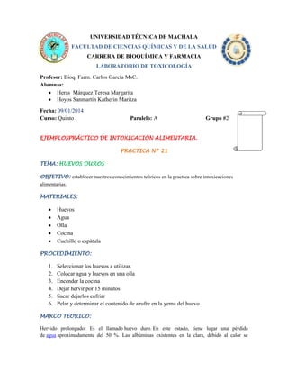 UNIVERSIDAD TÉCNICA DE MACHALA
FACULTAD DE CIENCIAS QUÍMICAS Y DE LA SALUD
CARRERA DE BIOQUÍMICA Y FARMACIA
LABORATORIO DE TOXICOLOGÍA
Profesor: Bioq. Farm. Carlos García MsC.
Alumnas:
Heras Márquez Teresa Margarita
Hoyos Sanmartín Katherin Maritza
Fecha: 09/01/2014
Curso: Quinto

Paralelo: A

Grupo #2

EJEMPLOSPRÁCTICO DE INTOXICACIÓN ALIMENTARIA.
PRACTICA Nº 21
TEMA: HUEVOS DUROS
OBJETIVO: establecer nuestros conocimientos teóricos en la practica sobre intoxicaciones
alimentarias.
MATERIALES:

Huevos
Agua
Olla
Cocina
Cuchillo o espátula
PROCEDIMIENTO:

1.
2.
3.
4.
5.
6.

Seleccionar los huevos a utilizar.
Colocar agua y huevos en una olla
Encender la cocina
Dejar hervir por 15 minutos
Sacar dejarlos enfriar
Pelar y determinar el contenido de azufre en la yema del huevo

MARCO TEORICO:
Hervido prolongado: Es el llamado huevo duro. En este estado, tiene lugar una pérdida
de agua aproximadamente del 50 %. Las albúminas existentes en la clara, debido al calor se

 