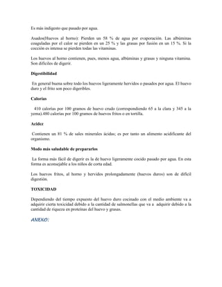 Es más indigesto que pasado por agua.
Asados(Huevos al horno): Pierden un 58 % de agua por evaporación. Las albúminas
coaguladas por el calor se pierden en un 25 % y las grasas por fusión en un 15 %. Si la
cocción es intensa se pierden todas las vitaminas.
Los huevos al horno contienen, pues, menos agua, albúminas y grasas y ninguna vitamina.
Son difíciles de digerir.
Digestibilidad
En general buena sobre todo los huevos ligeramente hervidos o pasados por agua. El huevo
duro y el frito son poco digeribles.
Calorías
410 calorías por 100 gramos de huevo crudo (correspondiendo 65 a la clara y 345 a la
yema).480 calorías por 100 gramos de huevos fritos o en tortilla.
Acidez
Contienen un 81 % de sales minerales ácidas; es por tanto un alimento acidificante del
organismo.
Modo más saludable de prepararlos
La forma más fácil de digerir es la de huevo ligeramente cocido pasado por agua. En esta
forma es aconsejable a los niños de corta edad.
Los huevos fritos, al horno y hervidos prolongadamente (huevos duros) son de difícil
digestión.
TOXICIDAD
Dependiendo del tiempo expuesto del huevo duro cocinado con el medio ambiente va a
adquirir cierta toxicidad debido a la cantidad de salmonellas que va a adquirir debido a la
cantidad de riqueza en proteínas del huevo y grasas.
ANEXO:

 