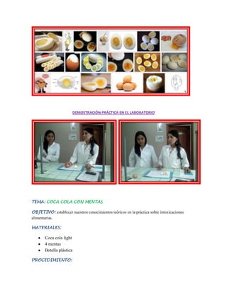 DEMOSTRACIÓN PRÁCTICA EN EL LABORATORIO

TEMA: COCA COLA CON MENTAS
OBJETIVO: establecer nuestros conocimientos teóricos en la práctica sobre intoxicaciones
alimentarias.
MATERIALES:

Coca cola light
4 mentas
Botella plástica
PROCEDIMIENTO:

 