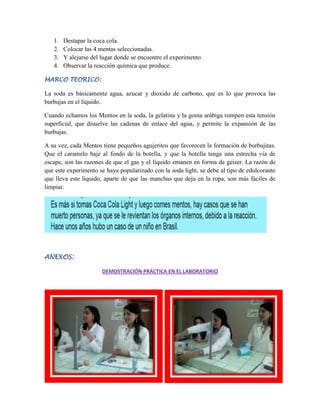 1.
2.
3.
4.

Destapar la coca cola.
Colocar las 4 mentas seleccionadas.
Y alejarse del lugar donde se encuentre el experimento
Observar la reacción química que produce.

MARCO TEORICO:

La soda es básicamente agua, azucar y dioxido de carbono, que es lo que provoca las
burbujas en el líquido.
Cuando echamos los Mentos en la soda, la gelatina y la goma arábiga rompen esta tensión
superficial, que disuelve las cadenas de enlace del agua, y permite la expansión de las
burbujas.
A su vez, cada Mentos tiene pequeños agujeritos que favorecen la formación de burbujitas.
Que el caramelo baje al fondo de la botella, y que la botella tenga una estrecha via de
escape, son las razones de que el gas y el líquido emanen en forma de geiser. La razón de
que este experimento se haya popularizado con la soda light, se debe al tipo de edulcorante
que lleva este líquido, aparte de que las manchas que deja en la ropa, son más fáciles de
limpiar.

ANEXOS:
DEMOSTRACIÓN PRÁCTICA EN EL LABORATORIO

 