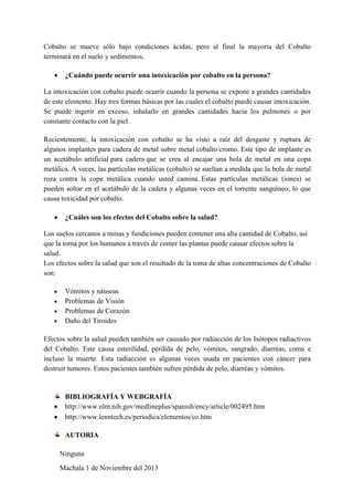 Cobalto se mueve sólo bajo condiciones ácidas, pero al final la mayoría del Cobalto
terminará en el suelo y sedimentos.
¿Cuándo puede ocurrir una intoxicación por cobalto en la persona?
La intoxicación con cobalto puede ocurrir cuando la persona se expone a grandes cantidades
de este elemento. Hay tres formas básicas por las cuales el cobalto puede causar intoxicación.
Se puede ingerir en exceso, inhalarlo en grandes cantidades hacia los pulmones o por
constante contacto con la piel.
Recientemente, la intoxicación con cobalto se ha visto a raíz del desgaste y ruptura de
algunos implantes para cadera de metal sobre metal cobalto/cromo. Este tipo de implante es
un acetábulo artificial para cadera que se crea al encajar una bola de metal en una copa
metálica. A veces, las partículas metálicas (cobalto) se sueltan a medida que la bola de metal
roza contra la copa metálica cuando usted camina. Estas partículas metálicas (iones) se
pueden soltar en el acetábulo de la cadera y algunas veces en el torrente sanguíneo, lo que
causa toxicidad por cobalto.
¿Cuáles son los efectos del Cobalto sobre la salud?
Los suelos cercanos a minas y fundiciones pueden contener una alta cantidad de Cobalto, así
que la toma por los humanos a través de comer las plantas puede causar efectos sobre la
salud.
Los efectos sobre la salud que son el resultado de la toma de altas concentraciones de Cobalto
son:
Vómitos y náuseas
Problemas de Visión
Problemas de Corazón
Daño del Tiroides
Efectos sobre la salud pueden también ser causado por radiacción de los Isótopos radiactivos
del Cobalto. Este causa esterilidad, pérdida de pelo, vómitos, sangrado, diarréas, coma e
incluso la muerte. Esta radiacción es algunas veces usada en pacientes con cáncer para
destruir tumores. Estos pacientes también sufren pérdida de pelo, diarréas y vómitos.

BIBLIOGRAFÍA Y WEBGRAFÍA
http://www.nlm.nih.gov/medlineplus/spanish/ency/article/002495.htm
http://www.lenntech.es/periodica/elementos/co.htm
AUTORIA
Ninguna
Machala 1 de Noviembre del 2013

 