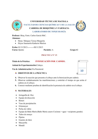 UNIVERSIDAD TÉCNICA DE MACHALA
FACULTAD DE CIENCIAS QUÍMICAS Y DE LA SALUD
CARRERA DE BIOQUÍMICA Y FARMACIA
LABORATORIO DE TOXICOLOGÍA
Profesor: Bioq. Farm. Carlos García MsC.
Alumnas:
Heras Márquez Teresa Margarita
Hoyos Sanmartín Katherin Maritza
Fecha: 01/11/2013----------08/11/2013
Curso: Quinto
Paralelo: A

Grupo #2

PRÁCTICA N° 15
Título de la Práctica:

INTOXICACIÓN POR CADMIO.

Animal de Experimentación:Cobayo.
Vía de Administración:Vía Parenteral.

10

OBJETIVOS DE LA PRÁCTICA
4. Observar la reacción que presenta el cobayo ante la Intoxicación por cadmio.
5. Observar cuidadosamente las manifestaciones y controlar el tiempo en que actúa el
cadmio en el cobayo.
6. Conocer mediante pruebas de identificación la presencia de cadmio en el cobayo.
MATERIALES
Jeringuilla de 10cc
Equipo de disección
Bisturí
Vaso de precipitación
Erlenmeyer
Perlas de vidrio
Equipo de Baño María (Baño María casero Cocineta + agua + recipiente grande).
Tubos de ensayo
Pipetas
Guantes de látex
Mascarilla
Mandil

 