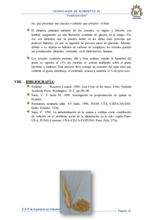 TECNOLOGÍA DE ALIMENTOS III
“PANIFICACIÓN”
E.A.P de Ingeniería en Industrias Alimentarias
Página 12
etc, que presentan una cáscara o cubierta que envuelve el fruto.
El almidón, principal nutriente de los cereales, se digiere y absorbe con
lentitud, asegurando asi una liberación constante de glucosa en la sangre. Por
eso son alimentos que se pueden incluir en las dietas para personas que
padecen diabetes, ya que su ingestión no provoca picos de glucemia. Además,
debido a su riqueza en hidratos de carbono no complejos, los cereales pueden
ser considerados alimentos esenciales en la alimentación humana.
Los cereales contienen encimas, alfa y beta amilasa, cuando la humedad del
grano es superior al 15% los encimas se activan incidiendo sobre el grano
(dextrina y maltosa). Este proceso lleva consigo un consumo del agua total que
contiene el grano, disminuye el contenido acuoso y aumenta el % de peso seco.
VIII. BIBLIOGRAFÍA:
National Research Council. 1989. Lost Crop of the Incas. Frtíts. National
Academy Press. Washington. D. C. pp.2l0-3l6.
Nieto, C. Y Soria M. 1990. Investigación en posproducción de quinua en
Ecuador.
Resúmenes seminario taller. 4.5 Junio, 1990, INIAP, UTA, CIID-CANADA.
Quito, Ecuador. 124p.
Supo, F. 1996. La industrialización de la quinua y cañihua como contribución
de solución en el problema social de la alimentación en la sub- región Puno.
UNA, PUNO, Convenio UNA-CILCA-COPUNO. Puno, Perú, 273p.
 