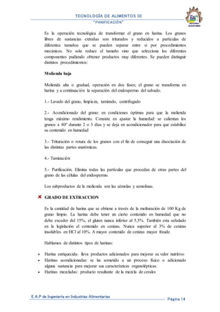 TECNOLOGÍA DE ALIMENTOS III
“PANIFICACIÓN”
E.A.P de Ingeniería en Industrias Alimentarias
Página 14
Es la operación tecnológica de transformar el grano en harina. Los granos
libres de sustancias extrañas son triturados y reducidos a partículas de
diferentes tamaños que se pueden separar entre si por procedimientos
mecánicos. No solo reduce el tamaño sino que selecciona los diferentes
componentes pudiendo obtener productos muy diferentes. Se pueden distinguir
distintos procedimientos:
Molienda baja
Molienda alta o gradual, operación en dos fases; el grano se transforma en
harina y a continuación la separación del endospermo del salvado.
1.- Lavado del grano, limpieza, tamizado, centrifugado
2.- Acondicionado del grano: en condiciones óptimas para que la molienda
tenga máximo rendimiento. Consiste en ajustar la humedad: se calientan los
granos a 80º durante 2 o 3 días y se deja en acondicionador para que estabilice
su contenido en humedad
3.- Trituración o rotura de los granos con el fin de conseguir una disociación de
las distintas partes anatómicas.
4.- Tamización
5.- Purificación. Elimina todas las partículas que procedan de otras partes del
grano de las células del endospermo.
Los subproductos de la molienda son las sémolas y semolinas.
GRADO DE EXTRACCION
Es la cantidad de harina que se obtiene a través de la molturación de 100 Kg de
grano limpio. La harina debe tener un cierto contenido en humedad que no
debe exceder del 15%, el gluten nunca inferior al 5,5%. También esta señalado
en la legislación el contenido en cenizas. Nunca superior al 3% de cenizas
insolubles en HCl al 10%. A mayor contenido de cenizas mayor fraude.
Hablamos de distintos tipos de harinas:
 Harina enriquecida: lleva productos adicionados para mejorar su valor nutritivo
 Harinas acondicionadas: se ha sometido a un proceso físico o adicionado
alguna sustancia para mejorar sus características organolépticas.
 Harinas mezcladas: producto resultante de la mezcla de cerales
 