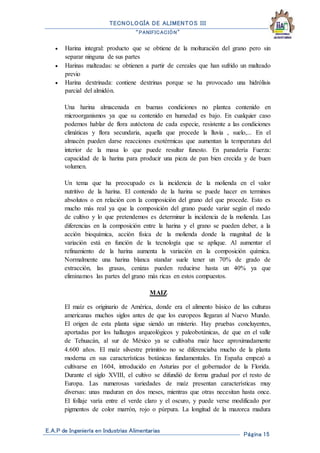 TECNOLOGÍA DE ALIMENTOS III
“PANIFICACIÓN”
E.A.P de Ingeniería en Industrias Alimentarias
Página 15
 Harina integral: producto que se obtiene de la molturación del grano pero sin
separar ninguna de sus partes
 Harinas malteadas: se obtienen a partir de cereales que han sufrido un malteado
previo
 Harina dextrinada: contiene dextrinas porque se ha provocado una hidrólisis
parcial del almidón.
Una harina almacenada en buenas condiciones no plantea contenido en
microorganismos ya que su contenido en humedad es bajo. En cualquier caso
podemos hablar de flora autóctona de cada especie, resistente a las condiciones
climáticas y flora secundaria, aquella que procede la lluvia , suelo,... En el
almacén pueden darse reacciones exotérmicas que aumentan la temperatura del
interior de la masa lo que puede resultar funesto. En panadería Fuerza:
capacidad de la harina para producir una pieza de pan bien crecida y de buen
volumen.
Un tema que ha preocupado es la incidencia de la molienda en el valor
nutritivo de la harina. El contenido de la harina se puede hacer en terminos
absolutos o en relación con la composición del grano del que procede. Esto es
mucho más real ya que la composición del grano puede variar según el modo
de cultivo y lo que pretendemos es determinar la incidencia de la molienda. Las
diferencias en la composición entre la harina y el grano se pueden deber, a la
acción bioquímica, acción física de la molienda donde la magnitud de la
variación está en función de la tecnología que se aplique. Al aumentar el
refinamiento de la harina aumenta la variación en la composición química.
Normalmente una harina blanca standar suele tener un 70% de grado de
extracción, las grasas, cenizas pueden reducirse hasta un 40% ya que
eliminamos las partes del grano más ricas en estos compuestos.
MAIZ
El maíz es originario de América, donde era el alimento básico de las culturas
americanas muchos siglos antes de que los europeos llegaran al Nuevo Mundo.
El origen de esta planta sigue siendo un misterio. Hay pruebas concluyentes,
aportadas por los hallazgos arqueológicos y paleobotánicas, de que en el valle
de Tehuacán, al sur de México ya se cultivaba maíz hace aproximadamente
4.600 años. El maíz silvestre primitivo no se diferenciaba mucho de la planta
moderna en sus características botánicas fundamentales. En España empezó a
cultivarse en 1604, introducido en Asturias por el gobernador de la Florida.
Durante el siglo XVIII, el cultivo se difundió de forma gradual por el resto de
Europa. Las numerosas variedades de maíz presentan características muy
diversas: unas maduran en dos meses, mientras que otras necesitan hasta once.
El follaje varía entre el verde claro y el oscuro, y puede verse modificado por
pigmentos de color marrón, rojo o púrpura. La longitud de la mazorca madura
 