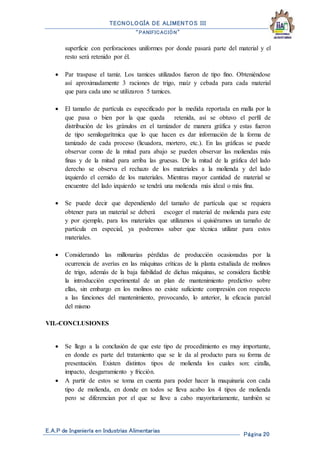 TECNOLOGÍA DE ALIMENTOS III
“PANIFICACIÓN”
E.A.P de Ingeniería en Industrias Alimentarias
Página 20
superficie con perforaciones uniformes por donde pasará parte del material y el
resto será retenido por él.
 Par traspase el tamiz. Los tamices utilizados fueron de tipo fino. Obteniéndose
así aproximadamente 3 raciones de trigo, maíz y cebada para cada material
que para cada uno se utilizaron 5 tamices.
 El tamaño de partícula es especificado por la medida reportada en malla por la
que pasa o bien por la que queda retenida, así se obtuvo el perfil de
distribución de los gránulos en el tamizador de manera gráfica y estas fueron
de tipo semilogarítmica que lo que hacen es dar información de la forma de
tamizado de cada proceso (licuadora, mortero, etc.). En las gráficas se puede
observar como de la mitad para abajo se pueden observar las moliendas más
finas y de la mitad para arriba las gruesas. De la mitad de la gráfica del lado
derecho se observa el rechazo de los materiales a la molienda y del lado
izquierdo el cernido de los materiales. Mientras mayor cantidad de material se
encuentre del lado izquierdo se tendrá una molienda más ideal o más fina.
 Se puede decir que dependiendo del tamaño de partícula que se requiera
obtener para un material se deberá escoger el material de molienda para este
y por ejemplo, para los materiales que utilizamos si quisiéramos un tamaño de
partícula en especial, ya podremos saber que técnica utilizar para estos
materiales.
 Considerando las millonarias pérdidas de producción ocasionadas por la
ocurrencia de averías en las máquinas críticas de la planta estudiada de molinos
de trigo, además de la baja fiabilidad de dichas máquinas, se considera factible
la introducción experimental de un plan de mantenimiento predictivo sobre
ellas, sin embargo en los molinos no existe suficiente compresión con respecto
a las funciones del mantenimiento, provocando, lo anterior, la eficacia parcial
del mismo
VII.-CONCLUSIONES
 Se llego a la conclusión de que este tipo de procedimiento es muy importante,
en donde es parte del tratamiento que se le da al producto para su forma de
presentación. Existen distintos tipos de molienda los cuales son: cizalla,
impacto, desgarramiento y fricción.
 A partir de estos se toma en cuenta para poder hacer la maquinaria con cada
tipo de molienda, en donde en todos se lleva acabo los 4 tipos de molienda
pero se diferencian por el que se lleve a cabo mayoritariamente, también se
 