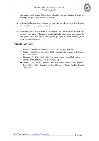 TECNOLOGÍA DE ALIMENTOS III
“PANIFICACIÓN”
E.A.P de Ingeniería en Industrias Alimentarias
Página 21
diferencian por el tamaño del producto obtenido, pero esto siempre depende en
el tiempo en que se deje tratando la muestra.
 utilizamos diferentes tamices donde en cada una de ellos se veía la reducción
de cantidades de los cereales tamizados.
 Aprendimos que en la molienda no se llegaba a un espesor requerido si no que
se tenía que hacer el Tamizado: zaranda inclinada para separar por tamaño lo
más grueso de lo más fino a todo aquello que tenga el mismo tamaño que el
grano que no nos interesa.
VIII.-BIBLIOGRAFÍA
 Kent-1987.tecnologia de cereales.Ed.Acribia.Zaragoza España
 Callejo González Ma de Jesús. 2002. Industrias de cereales y derivados.
Ed. Mundi Prensa.
 Figueroa; C. J.D. 1985 “Métodos para evaluar la calidad maltera en
cebada” INIA. Didáctico No. 17 México, D.F.
 Molina; C. J.L. 1989 “ La cebada” Editorial Mundi Prensa. Madrid España.
 Earle, R.L. (1988). Ingeniería de los Alimentos. Editorial Acribia. España
2º Edición
 