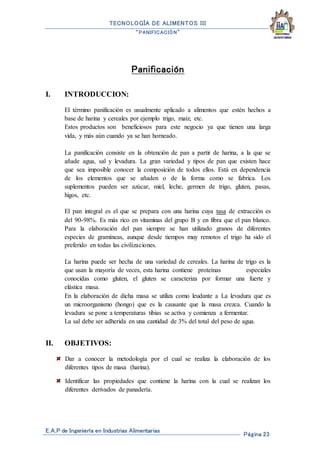 TECNOLOGÍA DE ALIMENTOS III
“PANIFICACIÓN”
E.A.P de Ingeniería en Industrias Alimentarias
Página 23
Panificación
I. INTRODUCCION:
El término panificación es usualmente aplicado a alimentos que estén hechos a
base de harina y cereales por ejemplo trigo, maíz, etc.
Estos productos son beneficiosos para este negocio ya que tienen una larga
vida, y más aún cuando ya se han horneado.
La panificación consiste en la obtención de pan a partir de harina, a la que se
añade agua, sal y levadura. La gran variedad y tipos de pan que existen hace
que sea imposible conocer la composición de todos ellos. Está en dependencia
de los elementos que se añaden o de la forma como se fabrica. Los
suplementos pueden ser azúcar, miel, leche, germen de trigo, gluten, pasas,
higos, etc.
El pan integral es el que se prepara con una harina cuya tasa de extracción es
del 90-98%. Es más rico en vitaminas del grupo B y en fibra que el pan blanco.
Para la elaboración del pan siempre se han utilizado granos de diferentes
especies de gramíneas, aunque desde tiempos muy remotos el trigo ha sido el
preferido en todas las civilizaciones.
La harina puede ser hecha de una variedad de cereales. La harina de trigo es la
que usan la mayoría de veces, esta harina contiene proteínas especiales
conocidas como gluten, el gluten se caracteriza por formar una fuerte y
elástica masa.
En la elaboración de dicha masa se utiliza como leudante a La levadura que es
un microorganismo (hongo) que es la causante que la masa crezca. Cuando la
levadura se pone a temperaturas tibias se activa y comienza a fermentar.
La sal debe ser adherida en una cantidad de 3% del total del peso de agua.
II. OBJETIVOS:
Dar a conocer la metodología por el cual se realiza la elaboración de los
diferentes tipos de masa (harina).
Identificar las propiedades que contiene la harina con la cual se realizan los
diferentes derivados de panadería.
 