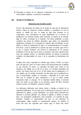 TECNOLOGÍA DE ALIMENTOS III
“PANIFICACIÓN”
E.A.P de Ingeniería en Industrias Alimentarias
Página 24
Determinar la función de los diferentes componentes en la formación de la
masa hojaldre empleadas en productos de panadería.
III. MARCO TEÓRICO:
PROCESO DE PANIFICACIÓN
Proceso más importante del empleo de las harinas de trigo para la alimentación
humana. Objeto de numerosos estudios científicos y tecnológicos en aras de
mejorar la calidad del pan. La harina de trigo tiene proteínas en su
composición, estas desempeñan un papel fundamental en el proceso de
panificación. Las proteínas pueden sufrir variaciones en función de la variedad,
lugar de cultivo, tecnología de la molienda. Una harina panificable se puede
considerar una mezcla de: almidón, electrolitos, agua, gluten. Las propiedades
panificadoras dependen de la capacidad de embeber agua del hidrogel, en esto
influyen la forma de maduración del trigo y el acondicionamiento de la harina.
Para llevar a cabo la panificación se prepara una masa con harina, agua NaCl a
la que se añaden levaduras, esto provoca la fermentación de los azucares
formándose CO2 que hace que la masa se esponjosa. Esta masa esponjosa debe
tener otra cualidad: elástica. La elasticidad depende: del número de partículas
coloidales del gluten/unidad de masa y de la capacidad de hinchamiento del
gluten.
El gluten tiene mayor capacidad de embeber agua, incluso el 200%. La mayor
parte del agua que existe en la masa panaria está proporcionada por el almidón
ya que presenta 4/5 partes. La capacidad del gluten para formar la red
esponjosa está influido por el pH de la masa y la actividad proteolítica del
encima. Una harina fresca pH: 6-6,2. El pH óptimo para la panificación es 5,
esto significa que las harinas envejecidas son más aptas para la panificación ya
que el envejecimiento acidifica. la viscosidad y elasticidad de la masa viene
dada por: la cantidad de agua, temperatura a la que se amasa, tiempo
transcurrido desde el amasado. En la elasticidad también influye el potencial
redox del medio ya que influye en las proteínas: grupos SH libres potencial
reductor, puentes S-S (disulfuro) potencial oxidante.
Los fabricantes diferencian entre harinas fuertes y blandas en función de su
capacidad panificadora. No son aptas para la elaboración de pan pero si para la
elaboración de galletas y pastas alimenticias. Las harinas fuertes presentan una
diferencia: la proteína glutenina. Sin embargo la gliadina es idéntica en ambos
tipos. Las propiedades panificadoras están vinculadas a la retención de agua,
fenómeno vinculado al endurecimiento del pan, en este fenómeno de
endurecimiento influye también la transformación química del almidón, la
forma alfa tiene alta capacidad para retener agua, la forma beta menor
 