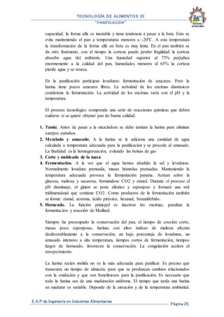 TECNOLOGÍA DE ALIMENTOS III
“PANIFICACIÓN”
E.A.P de Ingeniería en Industrias Alimentarias
Página 25
capacidad. la forma alfa es inestable y tiene tendencia a pasar a la beta. Esto se
evita manteniendo el pan a temperaturas menores a -20ºC. A esta temperatura
la transformación de la forma alfa en beta es muy lenta. En el pan también se
da otro fenómeno, con el tiempo la corteza puede perder fragilidad: la corteza
absorbe agua del ambiente. Una humedad superior al 75% perjudica
enormemente a la calidad del pan, humedades menores al 65% la corteza
pierde agua y se reseca.
En la panificación participan levaduras: fermentación de azucares. Pero la
harina tiene pocos azucares libres. La actividad de los encimas diastásicos
condiciona la fermentación. La actividad de los encimas varía con el pH y la
temperatura.
El proceso tecnológico comprende una serie de reacciones químicas que deben
cuidarse si se quiere obtener pan de buena calidad:
1. Tamiz. Antes de pasar a la mezcladora se debe tamizar la harina para eliminar
cuerpos extraños.
2. Mezclado y amasado. A la harina se le adiciona una cantidad de agua
calculada a temperatura adecuada para la panificación y se procede al amasado.
La finalidad es la homogenización, evitando las bolsas de gas
3. Corte y moldeado de la masa
4. Fermentación. A la vez que el agua hemos añadido la sal y levaduras.
Normalmente levadura prensada, masas húmedas prensadas. Manteniendo la
temperatura adecuada provoca la fermentación panaria. Actúan sobre la
glucosa, maltosa y sacarosa, formándose CO2 y etanol. Durante el proceso el
pH disminuye, el gluten se pone elástico y esponjoso y formará una red
tridimensional que contiene CO2. Como productos de la fermentación también
se forma: etanal, acetona, ácido pirúvico, hexanal, benzaldehido.
5. Horneado. La función prinicpal es inactivar los encimas, paralizar la
fermentación y reacción de Maillard.
Siempre ha preocupado la conservación del pan, el tiempo de cocción corto,
masas poco esponjosas, harinas con altos índices de maltosa afectan
desfavorablemente a la conservación; un bajo porcentaje de levaduras, un
amasado intensivo a alta temperatura, tiempos cortos de fermentación, tiempos
largos de horneado, favorecen la conservación. La congelación acelera el
envejecimiento.
La harina recién molida no es la más adecuada para panificar. Es preciso que
transcurra un tiempo de almacén, para que se produzcan cambios relacionados
con la oxidación y que son beneficiosos para la panificación. Es necesario que
toda la harina sea de una maduración uniforme. El tiempo que tarda una harina
en madurar es variable. Depende de la aireación y de la temperatura ambiental.
 