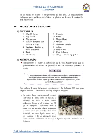 TECNOLOGÍA DE ALIMENTOS III
“PANIFICACIÓN”
E.A.P de Ingeniería en Industrias Alimentarias
Página 26
En los meses de invierno el envejecimiento es más lento. Un almacenamiento
prolongado crea problemas económicos, se plantea por lo tanto la aceleración
de la maduración.
IV. MATERIALES Y METODOS:
A) MATERIALES:
 1 kg. De harina
 20 g. de sal
 70 g. de agua
 70 % de margarina con
respecto al peso
 Leudante: levadura o
polvo de hornear
 Tamiz
 Mezcladora
 Cortador
 Horno
 Manjar blanco
 Moldes
 Manzanas cortadas
 Azúcar
 Jalea de fresa
 Clara de huevo
 200 g. de azúcar impalpable
B) METODOLOGÍA:
 Primeramente se realizo la elaboración de la masa hojaldre para que así
posteriormente se realice la preparación de los diferentes productos a
realizar.
Masa Hojaldre
Para elaborar la masa de hojaldre, necesitaremos 1 kg de harina, 500 g de agua,
60 gr de manteca, 2 cucharaditas de sal y 800 gr de margarina.
1. En primer lugar, preparamos el empaste
colocando la harina sobre la mesada, y
haciendo un hueco al medio vamos
colocando dentro la sal, el agua y los 60
gr de margarina. Mezclamos poco a
poco con una cuchara y luego amasamos
a mano sobre una superficie lisa hasta
conseguir una masa ligada, suave, seca,
no pegajosa y de un intermedio entre
dura y blanda. Formamos una bola y la dejamos reposar 15 minutos en la
heladera.
"El hojaldre es una de las técnicas más trabajosas, pero también
útiles ya que es usado tanto en masas dulces como saladas,
repostería, tartas, tortas, postres, entremeses, empanadas y una
infinidad de recetas."
 