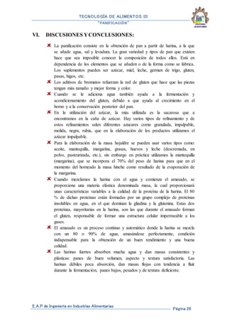 TECNOLOGÍA DE ALIMENTOS III
“PANIFICACIÓN”
E.A.P de Ingeniería en Industrias Alimentarias
Página 28
VI. DISCUSIONES YCONCLUSIONES:
La panificación consiste en la obtención de pan a partir de harina, a la que
se añade agua, sal y levadura. La gran variedad y tipos de pan que existen
hace que sea imposible conocer la composición de todos ellos. Está en
dependencia de los elementos que se añaden o de la forma como se fabrica.
Los suplementos pueden ser azúcar, miel, leche, germen de trigo, gluten,
pasas, higos, etc.
Los aditivos de bromatos refuerzan la red de gluten que hace que las piezas
tengan más tamaño y mejor forma y color.
Cuando se le adiciona agua también ayuda a la fermentación y
acondicionamiento del gluten, debido a que ayuda al crecimiento en el
horno y a la conservación posterior del pan.
En la utilización del azúcar, la más utilizada es la sacarosa que a
encontramos en la caña de azúcar. Hay varios tipos de refinamiento y de
estos refinamientos salen diferentes azucares como granulada, impalpable,
molida, negra, rubia, que en la elaboración de los productos utilizamos el
azúcar impalpable.
Para la elaboración de la masa hojaldre se pueden usar varios tipos como:
aceite, mantequilla, margarina, grasas, huevos y leche (descremada, en
polvo, pasteurizada, etc.), sin embargo en práctica utilizamos la mantequilla
(margarina), que se incorpora el 70% del peso de harina para que en el
momento del horneado la masa hinche como resultado de la evaporación de
la margarina.
Cuando mezclamos la harina con el agua y comienza el amasado, se
proporciona una materia elástica denominada masa, la cual proporcionará
unas características variables a la calidad de la proteína de la harina. El 80
% de dichas proteínas están formadas por un grupo complejo de proteínas
insolubles en agua, en el que dominan la gliadina y la glutenina. Estas dos
proteínas, mayoritarias en la harina, son las que durante el amasado forman
el gluten, responsable de formar una estructura celular impermeable a los
gases.
El amasado es un proceso continuo y automático donde la harina se mezcla
con un 80 o 90% de agua, amasándose perfectamente, condición
indispensable para la obtención de un buen rendimiento y una buena
calidad.
Las harinas fuertes absorben mucha agua y dan masas consistentes y
plásticas: panes de buen volumen, aspecto y textura satisfactoria. Las
harinas débiles poca absorción, dan masas flojas con tendencia a fluir
durante la fermentación, panes bajos, pesados y de textura deficiente.
 